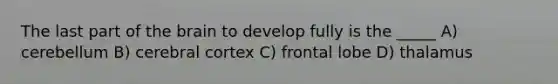 The last part of the brain to develop fully is the _____ A) cerebellum B) cerebral cortex C) frontal lobe D) thalamus