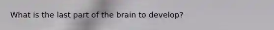 What is the last part of the brain to develop?