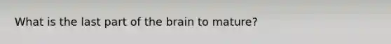 What is the last part of the brain to mature?