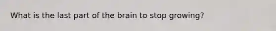 What is the last part of the brain to stop growing?