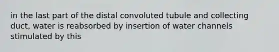 in the last part of the distal convoluted tubule and collecting duct, water is reabsorbed by insertion of water channels stimulated by this