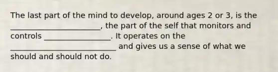 The last part of the mind to develop, around ages 2 or 3, is the _______________________, the part of the self that monitors and controls _________________. It operates on the ___________________________ and gives us a sense of what we should and should not do.