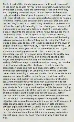 The last part of this Module is concerned with what happens if things don't go so well for you in the classroom. Even with some of the best classes, there are sometimes issues and often they are completely unrelated to you or your lesson. Problems can really disturb the flow of your lesson and it's crucial that you deal with them effectively. However, unexpected problems do happen from time to time. Let's consider a few potential problems and the best way to deal with them. Many behavioural problems can be handled quickly by referring to the rules in your classroom. If a student is always arriving late, or a student is disturbing the class, or students are speaking in their native tongue too much, use humour. If you have to, speak to the student in private, outside of the classroom. In most cases, students will be having external problems. Ask them if they are ok. Using the 'I feel .....' is also a great way to deal with issues depending on the level of english in the class. You could say 'I feel very disappointed ...' or 'I feel let down when you talk at the same time as me'. If your students are having problems with the content you are presenting, you will have to use some strategies to quickly deal with this. Often, it helps if you slow down and spend a little longer with the presentation stage of the lesson. Also, try a variety of different ways to introduce an item, using the board or other teaching aids. Another strategy is to get through the presentation stage and then pair students together in stronger and weaker partnerships, or use group work. Often, a student can explain something to another student. Once the students are in groups or pairs, it will be easier for you to sit down with a group or pair and explain the language element or instructions etc. Another excellent way to cope with students who do not understand is to play a game. The dating game is a good one. Sit your students face to face in a long line, a little like speed dating. Each student on one side of the room has to explain one concept and the students on the other side have to explain another concept to the others. Every 30 seconds, students move to the next student, in the same way as speed dating works. The objective is to explain the concept to the person in 30 seconds. If there are 20 people in the room, one person gets the same concept explained to them 10 times. Try it. In all cases, where things aren't going so well, don't take it personally and try to turn the situation into a fun activity. You can always return to a concept again, once you have reflected on why it didn't go so well.