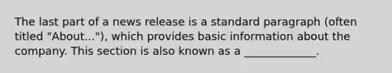 The last part of a news release is a standard paragraph (often titled "About..."), which provides basic information about the company. This section is also known as a _____________.