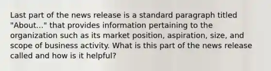 Last part of the news release is a standard paragraph titled "About..." that provides information pertaining to the organization such as its market position, aspiration, size, and scope of business activity. What is this part of the news release called and how is it helpful?