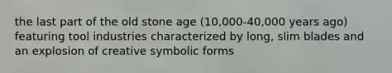 the last part of the old stone age (10,000-40,000 years ago) featuring tool industries characterized by long, slim blades and an explosion of creative symbolic forms