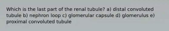 Which is the last part of the renal tubule? a) distal convoluted tubule b) nephron loop c) glomerular capsule d) glomerulus e) proximal convoluted tubule