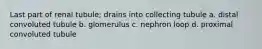 Last part of renal tubule; drains into collecting tubule a. distal convoluted tubule b. glomerulus c. nephron loop d. proximal convoluted tubule