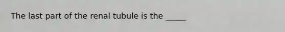 The last part of the renal tubule is the _____