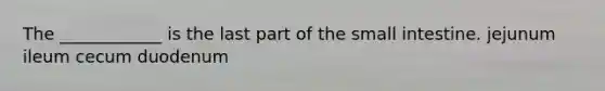 The ____________ is the last part of the small intestine. jejunum ileum cecum duodenum
