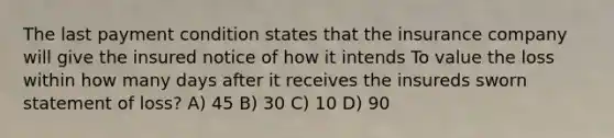 The last payment condition states that the insurance company will give the insured notice of how it intends To value the loss within how many days after it receives the insureds sworn statement of loss? A) 45 B) 30 C) 10 D) 90