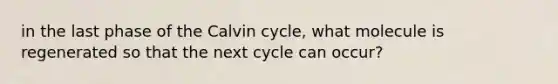 in the last phase of the Calvin cycle, what molecule is regenerated so that the next cycle can occur?