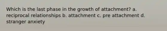 Which is the last phase in the growth of attachment? a. reciprocal relationships b. attachment c. pre attachment d. stranger anxiety