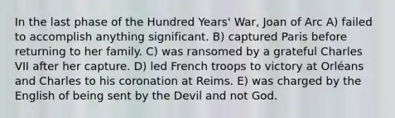 In the last phase of the Hundred Years' War, Joan of Arc A) failed to accomplish anything significant. B) captured Paris before returning to her family. C) was ransomed by a grateful Charles VII after her capture. D) led French troops to victory at Orléans and Charles to his coronation at Reims. E) was charged by the English of being sent by the Devil and not God.