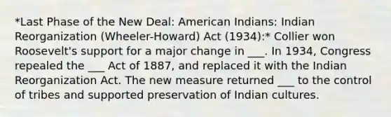 *Last Phase of the New Deal: American Indians: Indian Reorganization (Wheeler-Howard) Act (1934):* Collier won Roosevelt's support for a major change in ___. In 1934, Congress repealed the ___ Act of 1887, and replaced it with the Indian Reorganization Act. The new measure returned ___ to the control of tribes and supported preservation of Indian cultures.