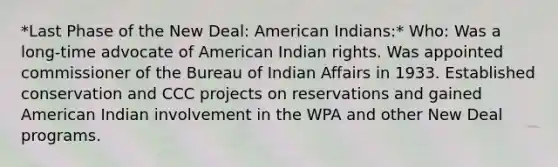 *Last Phase of the New Deal: American Indians:* Who: Was a long-time advocate of American Indian rights. Was appointed commissioner of the Bureau of Indian Affairs in 1933. Established conservation and CCC projects on reservations and gained American Indian involvement in the WPA and other New Deal programs.