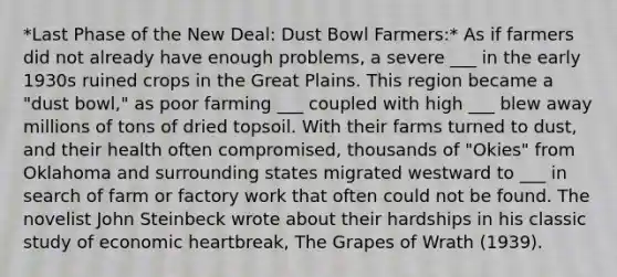 *Last Phase of the New Deal: Dust Bowl Farmers:* As if farmers did not already have enough problems, a severe ___ in the early 1930s ruined crops in the Great Plains. This region became a "dust bowl," as poor farming ___ coupled with high ___ blew away millions of tons of dried topsoil. With their farms turned to dust, and their health often compromised, thousands of "Okies" from Oklahoma and surrounding states migrated westward to ___ in search of farm or factory work that often could not be found. The novelist John Steinbeck wrote about their hardships in his classic study of economic heartbreak, The Grapes of Wrath (1939).