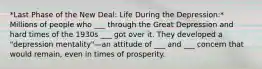 *Last Phase of the New Deal: Life During the Depression:* Millions of people who ___ through the Great Depression and hard times of the 1930s ___ got over it. They developed a "depression mentality"—an attitude of ___ and ___ concern that would remain, even in times of prosperity.