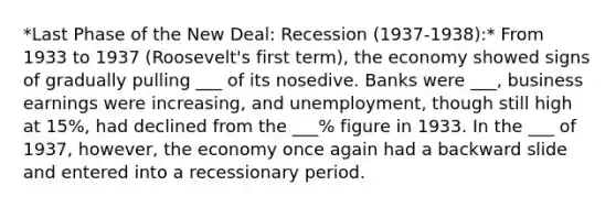 *Last Phase of the New Deal: Recession (1937-1938):* From 1933 to 1937 (Roosevelt's first term), the economy showed signs of gradually pulling ___ of its nosedive. Banks were ___, business earnings were increasing, and unemployment, though still high at 15%, had declined from the ___% figure in 1933. In the ___ of 1937, however, the economy once again had a backward slide and entered into a recessionary period.