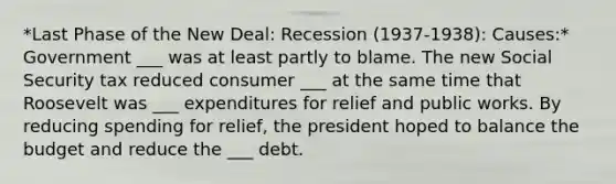 *Last Phase of the New Deal: Recession (1937-1938): Causes:* Government ___ was at least partly to blame. The new Social Security tax reduced consumer ___ at the same time that Roosevelt was ___ expenditures for relief and public works. By reducing spending for relief, the president hoped to balance the budget and reduce the ___ debt.