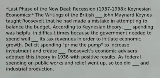 *Last Phase of the New Deal: Recession (1937-1938): Keynesian Economics:* The Writings of the British ___ John Maynard Keynes taught Roosevelt that he had made a mistake in attempting to balance the budget. According to Keynesian theory, ___ spending was helpful in difficult times because the government needed to spend well ___ its tax revenues in order to initiate economic growth. Deficit spending "prime the pump" to increase investment and create ___. Roosevelt's economic advisers adopted this theory in 1938 with positive results. As federal spending on public works and relief went up, so too did ___ and industrial production.