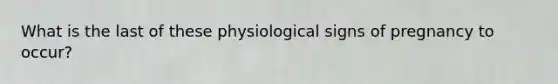 What is the last of these physiological signs of pregnancy to occur?