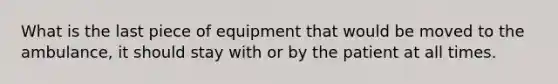 What is the last piece of equipment that would be moved to the ambulance, it should stay with or by the patient at all times.