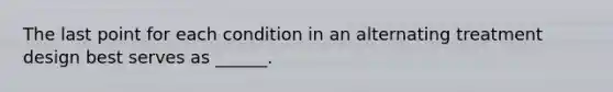 The last point for each condition in an alternating treatment design best serves as ______.