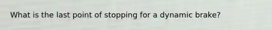 What is the last point of stopping for a dynamic brake?