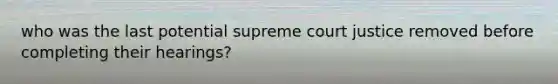 who was the last potential supreme court justice removed before completing their hearings?