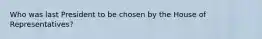 Who was last President to be chosen by the House of Representatives?