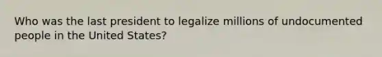 Who was the last president to legalize millions of undocumented people in the United States?