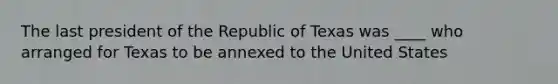 The last president of the Republic of Texas was ____ who arranged for Texas to be annexed to the United States