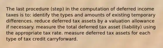 The last procedure (step) in the computation of deferred income taxes is to: identify the types and amounts of existing temporary differences. reduce deferred tax assets by a valuation allowance if necessary. measure the total deferred tax asset (liability) using the appropriate tax rate. measure deferred tax assets for each type of tax credit carryforward.