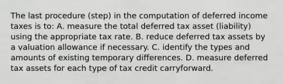 The last procedure (step) in the computation of deferred income taxes is to: A. measure the total deferred tax asset (liability) using the appropriate tax rate. B. reduce deferred tax assets by a valuation allowance if necessary. C. identify the types and amounts of existing temporary differences. D. measure deferred tax assets for each type of tax credit carryforward.