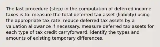 The last procedure (step) in the computation of deferred income taxes is to: measure the total deferred tax asset (liability) using the appropriate tax rate. reduce deferred tax assets by a valuation allowance if necessary. measure deferred tax assets for each type of tax credit carryforward. identify the types and amounts of existing temporary differences.