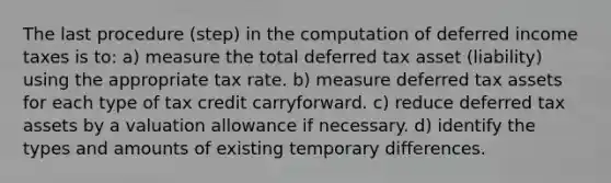 The last procedure (step) in the computation of deferred income taxes is to: a) measure the total deferred tax asset (liability) using the appropriate tax rate. b) measure deferred tax assets for each type of tax credit carryforward. c) reduce deferred tax assets by a valuation allowance if necessary. d) identify the types and amounts of existing temporary differences.