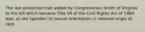 The last protected trait added by Congressman Smith of Virginia to the bill which became Title VII of the Civil Rights Act of 1964 was: a) sex (gender) b) sexual orientation c) national origin d) race