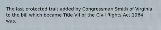 The last protected trait added by Congressman Smith of Virginia to the bill which became Title VII of the Civil Rights Act 1964 was..