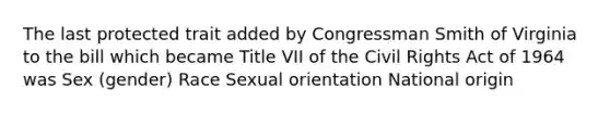 The last protected trait added by Congressman Smith of Virginia to the bill which became Title VII of the Civil Rights Act of 1964 was Sex (gender) Race Sexual orientation National origin