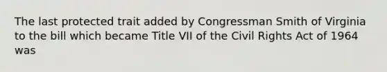 The last protected trait added by Congressman Smith of Virginia to the bill which became Title VII of the Civil Rights Act of 1964 was