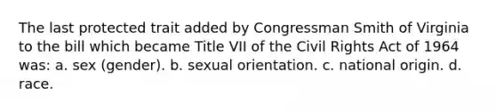 The last protected trait added by Congressman Smith of Virginia to the bill which became Title VII of the Civil Rights Act of 1964 was: a. sex (gender). b. sexual orientation. c. national origin. d. race.