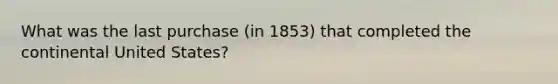 What was the last purchase (in 1853) that completed the continental United States?