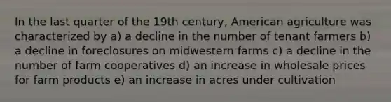 In the last quarter of the 19th century, American agriculture was characterized by a) a decline in the number of tenant farmers b) a decline in foreclosures on midwestern farms c) a decline in the number of farm cooperatives d) an increase in wholesale prices for farm products e) an increase in acres under cultivation