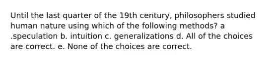 Until the last quarter of the 19th century, philosophers studied human nature using which of the following methods? a .speculation b. intuition c. generalizations d. All of the choices are correct. e. None of the choices are correct.