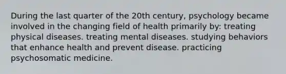 During the last quarter of the 20th century, psychology became involved in the changing field of health primarily by: treating physical diseases. treating mental diseases. studying behaviors that enhance health and prevent disease. practicing psychosomatic medicine.