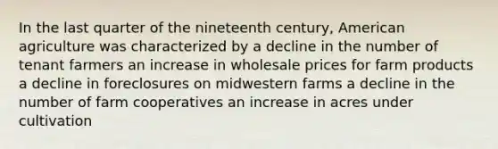 In the last quarter of the nineteenth century, American agriculture was characterized by a decline in the number of tenant farmers an increase in wholesale prices for farm products a decline in foreclosures on midwestern farms a decline in the number of farm cooperatives an increase in acres under cultivation