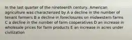 In the last quarter of the nineteenth century, American agriculture was characterized by A a decline in the number of tenant farmers B a decline in foreclosures on midwestern farms C a decline in the number of farm cooperatives D an increase in wholesale prices for farm products E an increase in acres under civilization