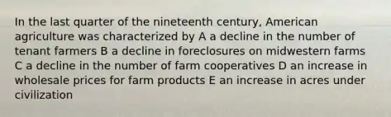 In the last quarter of the nineteenth century, American agriculture was characterized by A a decline in the number of tenant farmers B a decline in foreclosures on midwestern farms C a decline in the number of farm cooperatives D an increase in wholesale prices for farm products E an increase in acres under civilization