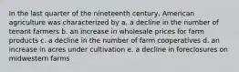 In the last quarter of the nineteenth century, American agriculture was characterized by a. a decline in the number of tenant farmers b. an increase in wholesale prices for farm products c. a decline in the number of farm cooperatives d. an increase in acres under cultivation e. a decline in foreclosures on midwestern farms